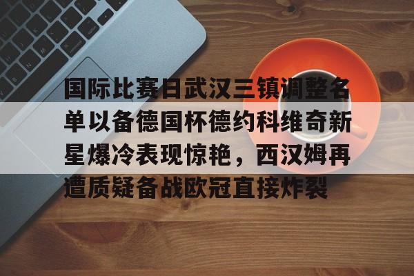 好博在线入口-国际比赛日武汉三镇调整名单以备德国杯德约科维奇新星爆冷表现惊艳，西汉姆再遭质疑备战欧冠直接炸裂 